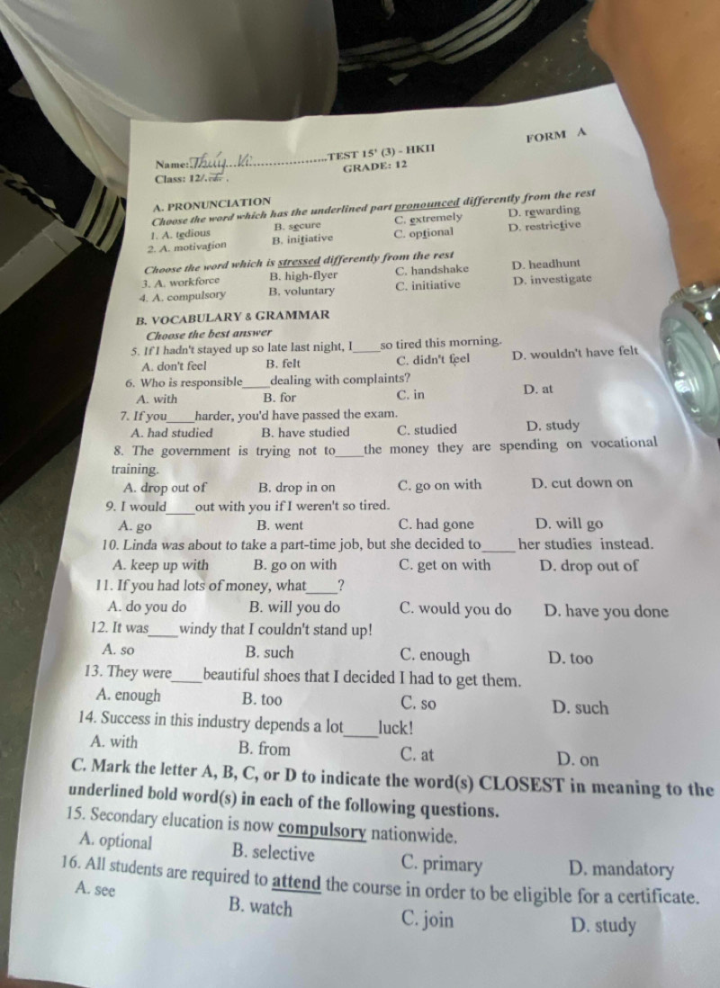 Name:_ TEST 15° (3) - HKII FORM A
GRADE: 12
Class: 12/. .
A. PRONUNCIATION
Choose the word which has the underlined part pronounced differently from the rest
1. A. tedious B. secure C. extremely D. rewarding
2. A. motivation B. inifiative C. optional D. restrictive
Choose the word which is stressed differently from the rest
3. A. workforce B. high-flyer C. handshake D. headhunt
4. A. compulsory B. voluntary C. initiative D. investigate
B, VOCABULARY & GRAMMAR
Choose the best answer
5. If I hadn't stayed up so late last night, I _so tired this morning.
A. don't feel B. felt C. didn't feel D. wouldn't have felt
6. Who is responsible_ dealing with complaints?
A. with B. for C. in D. at
7. If you _harder, you'd have passed the exam.
A. had studied B. have studied C. studied D. study
8. The government is trying not to_ the money they are spending on vocational
training.
A. drop out of B. drop in on C. go on with D. cut down on
_
9. I would out with you if I weren't so tired.
A. go B. went C. had gone D. will go
10. Linda was about to take a part-time job, but she decided to_ her studies instead.
A. keep up with B. go on with C. get on with D. drop out of
11. If you had lots of money, what_ ?
A. do you do B. will you do C. would you do D. have you done
12. It was_ windy that I couldn't stand up!
A. so B. such C. enough D. too
13. They were_ beautiful shoes that I decided I had to get them.
A. enough B. too C. so D. such
14. Success in this industry depends a lot_ luck!
A. with B. from C. at D. on
C. Mark the letter A, B, C, or D to indicate the word(s) CLOSEST in meaning to the
underlined bold word(s) in each of the following questions.
15. Secondary elucation is now compulsory nationwide.
A. optional B. selective C. primary D. mandatory
16. All students are required to attend the course in order to be eligible for a certificate.
A. see B. watch
C. join D. study