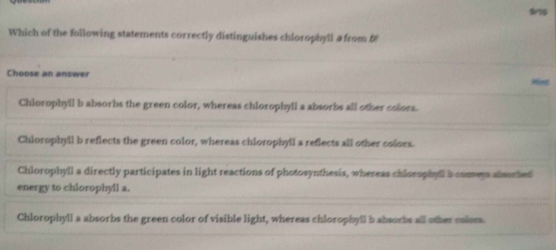 9010
Which of the following statements correctly distinguishes chlorophyll a from i
Choose an answer
Chlorophyll b absorbs the green color, whereas chlorophyil a absorbs all other colors.
Chlorophyll b reflects the green color, whereas chlorophyll a reflects all other colors.
Chlorophyll a directly participates in light reactions of photosynthesis, whereas chlorophyll a consers abssrted
energy to chlorophyll a.
Chlorophyll a absorbs the green color of visible light, whereas chlorophyll b absorbs all other caless.