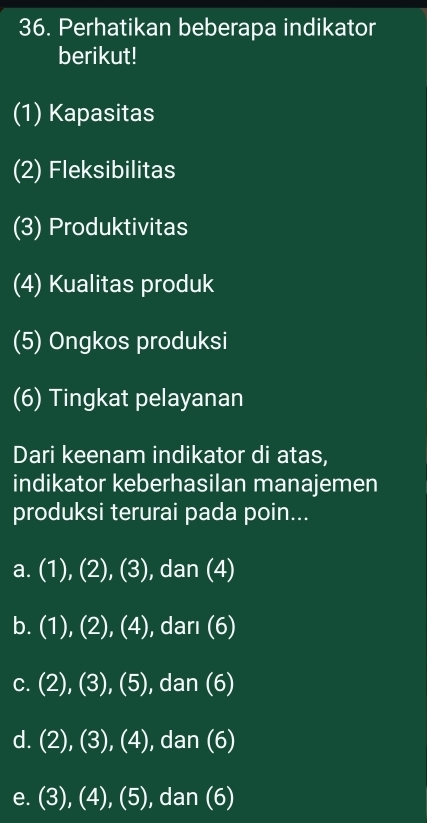 Perhatikan beberapa indikator
berikut!
(1) Kapasitas
(2) Fleksibilitas
(3) Produktivitas
(4) Kualitas produk
(5) Ongkos produksi
(6) Tingkat pelayanan
Dari keenam indikator di atas,
indikator keberhasilan manajemen
produksi terurai pada poin...
a. (1),(2),(3) , dan (4)
b. (1),(2),(4) ,dari(6)
C. (2),(3),(5),dan(6)
d. (2),(3),(4) , dan (6 0
e. (3),(4),(5) , dan (6)