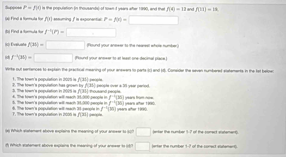 Suppose P=f(t) is the population (in thousands) of town t years after 1990, and that f(4)=12 and f(11)=19, 
(a) Find a formula for f(t) assuming f is exponential: P=f(t)=□
(b) Find a formula for f^(-1)(P)=□
(c) Evaluate f(35)=□ (Round your answer to the nearest whole number.) 
(d) f^(-1)(35)=□ (Round your answer to at least one decimal place.) 
Write out sentences to explain the practical meaning of your answers to parts (c) and (d). Consider the seven numbered statements in the list below: 
1. The town's population in 2025 is f(35) people. 
2. The town's population has grown by f(35) people over a 35 year period. 
3. The town's population in 2025 is f(35) thousand people. 
4. The town's population will reach 35,000 people in f^(-1)(35) years from now. 
5. The town's population will reach 35,000 people in f^(-1)(35) years after 1990. 
6. The town's population will reach 35 people in f^(-1)(35) years after 1990. 
7. The town's population in 2035 is f(35) people. 
(e) Which statement above explains the meaning of your answer to (c)? □ (enter the number 1-7 of the correct statement). 
(f) Which statement above explains the meaning of your answer to (d)? □ (enter the number 1-7 of the correct statement).