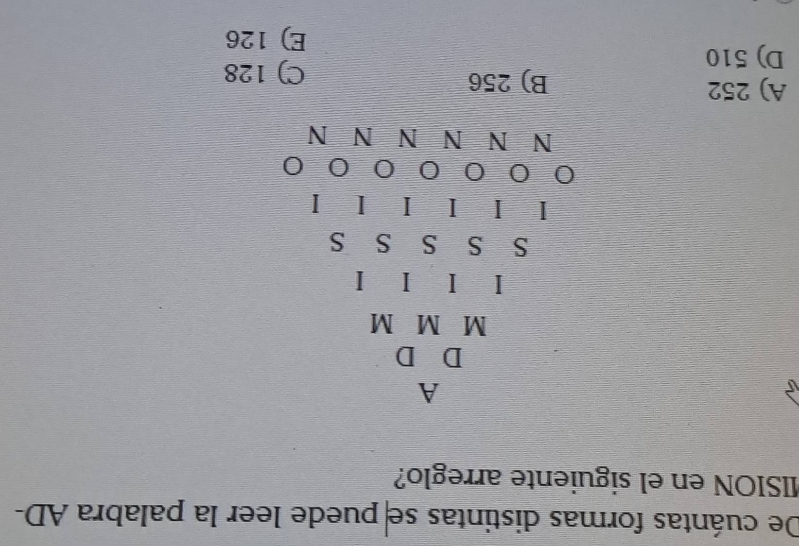 De cuántas formas distintas se puede leer la palabra AD-
MSION en el siguiente arreglo?
A
M M M
I I I I
S S S S S
I I I I I I
0 0 0 0 0 0
N N N N N N
A) 252
B) 256
D) 510
C) 128
E) 126