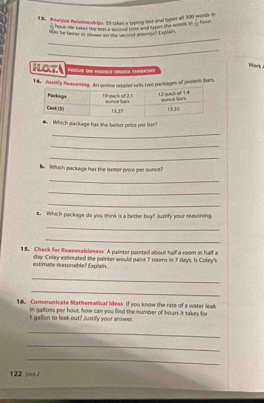 Analyze Relationships Eli takes a typing fest and types all 300 words in
hour. He takes the rest a second time and types the words in  1/12  hour
_ 
Was he faster or slower on the second attempt? Explain. 
_ 
Work 
HOT( FOCUS ON HIGHER ORDER THINKING 
14. Justify Reasonpackages of protein bars 
a. Which package has the better price per bar? 
_ 
_ 
_ 
b. Which package has the better price per ounce? 
_ 
_ 
_ 
c. Which package do you think is a better buy? Justify your reasoning. 
_ 
_ 
15. Check for Reasonableness A painter painted about half a room in half a
day. Coley estimated the painter would paint 7 rooms in 7 days. Is Coley's 
estimate reasonable? Explain. 
_ 
_ 
16. Communicate Mathematical Ideas If you know the rate of a water leak 
in gallons per hour, how can you find the number of hours it takes for
1 gallon to leak out? Justify your answer. 
_ 
_ 
_ 
122 Unit 2