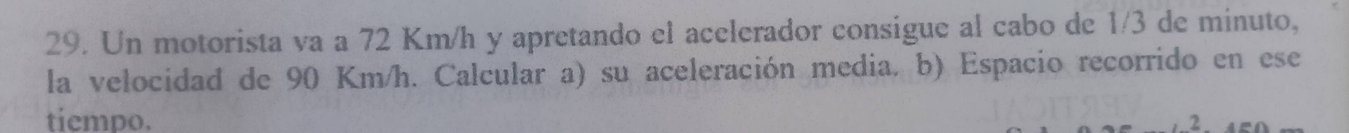 Un motorista va a 72 Km/h y apretando el acelerador consigue al cabo de 1/3 de minuto, 
la velocidad de 90 Km/h. Calcular a) su aceleración media. b) Espacio recorrido en ese 
tiempo. 2