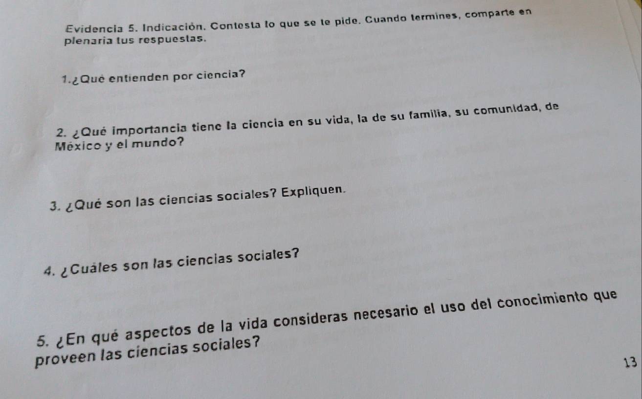 Evidencia 5. Indicación. Contesta lo que se le pide. Cuando termines, comparte en 
plenaria tus respuestas. 
1.¿Qué entienden por ciencia? 
2. ¿Qué importancia tiene la ciencia en su vida, la de su familia, su comunidad, de 
México y el mundo? 
3. ¿Qué son las ciencias sociales? Expliquen. 
4. ¿Cuáles son las ciencias sociales? 
5. ¿En qué aspectos de la vida consideras necesario el uso del conocimiento que 
proveen las ciencias sociales? 
13