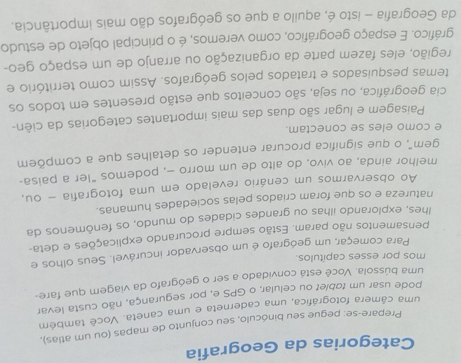 Categorias da Geografia 
Prepare-se: pegue seu binóculo, seu conjunto de mapas (ou um atlas), 
uma câmera fotográfica, uma caderneta e uma caneta. Você também 
pode usar um tablet ou celular, o GPS e, por segurança, não custa levar 
uma bússola. Você está convidado a ser o geógrafo da viagem que fare- 
mos por esses capítulos. 
Para começar, um geógrafo é um observador incurável. Seus olhos e 
pensamentos não param. Estão sempre procurando explicações e deta- 
lhes, explorando ilhas ou grandes cidades do mundo, os fenômenos da 
natureza e os que foram criados pelas sociedades humanas. 
Ao observarmos um cenário revelado em uma fotografia - ou, 
melhor ainda, ao vivo, do alto de um morro -, podemos “ler a paisa- 
gem", o que significa procurar entender os detalhes que a compõem 
e como eles se conectam. 
Paisagem e lugar são duas das mais importantes categorias da ciên- 
cia geográfica, ou seja, são conceitos que estão presentes em todos os 
temas pesquisados e tratados pelos geógrafos. Assim como território e 
região, eles fazem parte da organização ou arranjo de um espaço geo- 
gráfico. E espaço geográfico, como veremos, é o principal objeto de estudo 
da Geografia - isto é, aquilo a que os geógrafos dão mais importância.