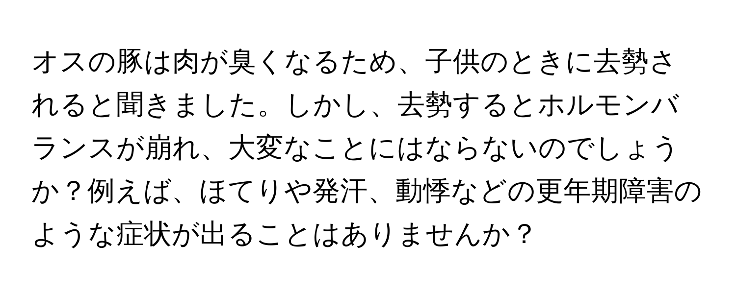 オスの豚は肉が臭くなるため、子供のときに去勢されると聞きました。しかし、去勢するとホルモンバランスが崩れ、大変なことにはならないのでしょうか？例えば、ほてりや発汗、動悸などの更年期障害のような症状が出ることはありませんか？