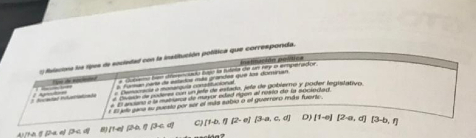 filacions los ripos de sociedad con la institución política que corresponda,
Institución política
lae se woicented e Cubiema ben dreenciado bajo la tútela de un rey o empérador.
E Fomas parita de eslados más grandes que los dominan.
2 Agreauts e. Democácia o monarquia constitucional.
e Divarón de poleres con un jefe de estada, jefe de gobierno y poder legistativo.
e El anciana e la matrarca de eyor edad rigen al resto de la sociedad
E El jele gana su puesto por ser el más sabio o el guerrero más fuerte.
2a ∠ J B B /1-e) [2b,1][3-c,d] C) [1-b,1][2-e][3-a,c,d] D) [1-e][2-a,d][3-b,f]