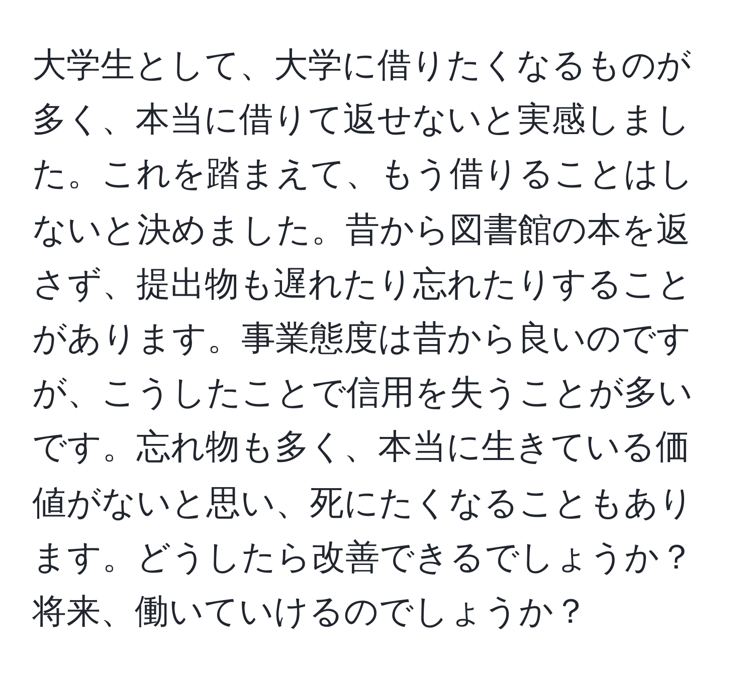 大学生として、大学に借りたくなるものが多く、本当に借りて返せないと実感しました。これを踏まえて、もう借りることはしないと決めました。昔から図書館の本を返さず、提出物も遅れたり忘れたりすることがあります。事業態度は昔から良いのですが、こうしたことで信用を失うことが多いです。忘れ物も多く、本当に生きている価値がないと思い、死にたくなることもあります。どうしたら改善できるでしょうか？将来、働いていけるのでしょうか？