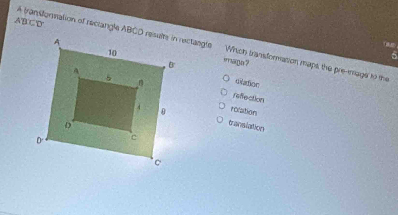 A'B'C'D'
A transtonmation of rectangle ABCD results in rectangle Which transforation maps the pre-mage to the
5
image?
dilation
reflection
rotation
translation