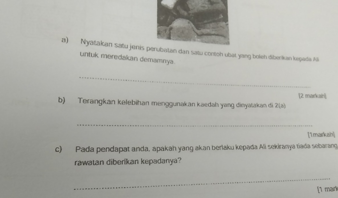 Nyatakan satu jenis dan satu contoh ubat yang boleh diberikan kepada Ali 
untuk meredakan demamnya. 
_ 
[2 markah] 
b) Terangkan kelebihan menggunakan kaedah yang dinyatakan di 2(a) 
_ 
[1markah] 
c) Pada pendapat anda, apakah yang akan berlaku kepada Ali sekiranya tiada sebarang 
rawatan diberikan kepadanya? 
_ 
[1 mark