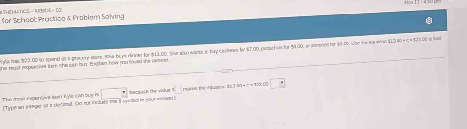 Na/17-400p 
ATHEMATICS - ARBIDE - 02 
for School: Practice & Problem Solving 
Kyla has $22.00 to spend at a grocery store. She buys dinner for $13.00. She also wants to buy cashews for $7.00, pistachios for $9.00, or almonds for $6.00. Use the equation $13.00+c=$22.00 to find 
the most expensive item she can buy. Explain how you found the answer, 
The most expensive item Kyla can buy is because the value $□ makes the equation $13.00+c=$22 00 □ 
(Type an integer or a decimal. Do not include the $ symbol in your answer.)