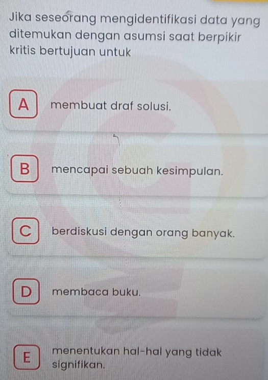 Jika seseorang mengidentifikasi data yang
ditemukan dengan asumsi saat berpikir
kritis bertujuan untuk
A membuat draf solusi.
B mencapai sebuah kesimpulan.
C berdiskusi dengan orang banyak.
D membaca buku.
menentukan hal-hal yang tidak
E signifikan.