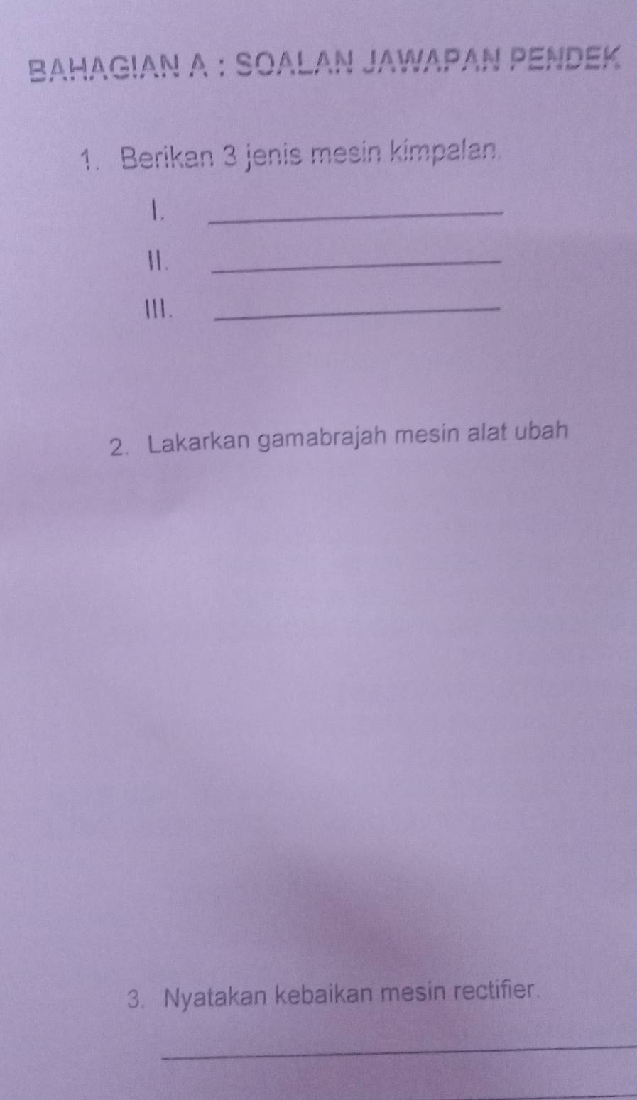 BAHAGIAN A : SOALAN JAWAΡAΝ PENDEK 
1. Berikan 3 jenis mesin kimpalan. 
1. 
_ 
11. 
_ 
111._ 
2. Lakarkan gamabrajah mesin alat ubah 
3. Nyatakan kebaikan mesin rectifier. 
_ 
_