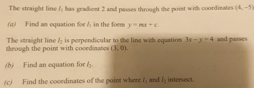 The straight line l_1 has gradient 2 and passes through the point with coordinates (4,-5)
(a) Find an equation for l_1 in the form y=mx+c. 
The straight line l_2 is perpendicular to the line with equation 3x-y=4 and passes 
through the point with coordinates (3,0). 
(b) Find an equation for l_2. 
(c) Find the coordinates of the point where l_1 and l_2 intersect.