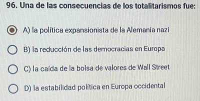 Una de las consecuencias de los totalitarismos fue:
A) la política expansionista de la Alemania nazi
B) la reducción de las democracias en Europa
C) la caída de la bolsa de valores de Wall Street
D) la estabilidad política en Europa occidental