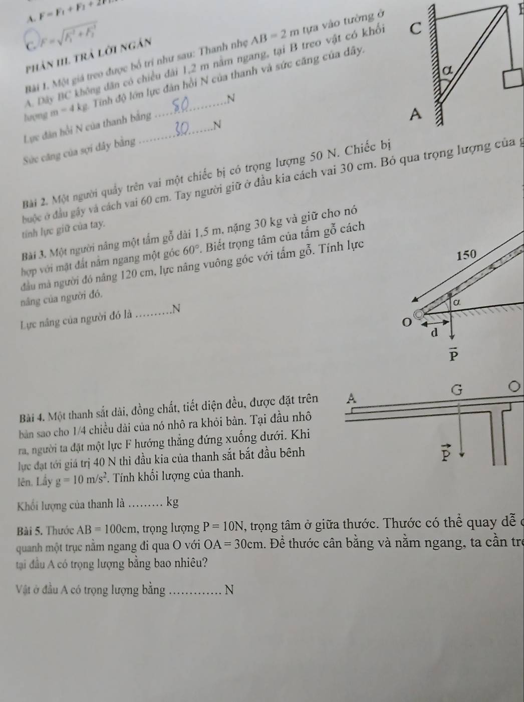 A. F=F_1+F_2+2T
C. F=sqrt (F_1)^-^-2+F_-1
Bài 1. Một giá treo được bố trí như sau: Thanh nhẹ AB=2m tựa vào tường ở
phân III. trả lời ngắn
A. Dây BC không dân có chiều đài 1,2 m nằm ngang, tại B treo vật có khối 
lượng m=4 kg. Tính độ lớn lực đàn hồi N của thanh và sức căng của dây.
Lực dân hồi N của thanh bằng N
.N
Sực căng của sợi dây bằng
Bài 2. Một người quầy trên vai một chiếc bị có trọng lượng 50 N. Chiếc bị
đuộc ở đầu gây và cách vai 60 cm. Tay người giữ ở đầu kia cách vai 30 cm. Bỏ qua trọng lượng của gý
tính lực giữ của tay.
Bài 3. Một người nâng một tẩm gỗ dài 1,5 m, nặng 30 kg và giữ cho nó
hợp với mật đất nằm ngang một góc 60°. Biết trọng tâm của tấm gỗ cách
đầu mà người đó nâng 120 cm, lực nâng vuông góc với tấm gỗ. Tính lực
nâng của người đó.
Lực nâng của người đó là _.N
Bài 4. Một thanh sắt dài, đồng chất, tiết diện đều, được đặt trên
bàn sao cho 1/4 chiều dài của nó nhô ra khỏi bàn. Tại đầu nhô
ra, người ta đặt một lực F hướng thẳng đứng xuống dưới. Khi
lực đạt tới giá trị 40 N thì đầu kia của thanh sắt bắt đầu bênh
lên. Lầy g=10m/s^2. Tính khối lượng của thanh.
Khối lượng của thanh là .._ kg
Bài 5. Thước AB=100cm , trọng lượng P=10N , trọng tâm ở giữa thước. Thước có thể quay dễ ở
quanh một trục nằm ngang đi qua O với OA=30cm. Đề thước cân bằng và nằm ngang, ta cần trẻ
tại đầu A có trọng lượng bằng bao nhiêu?
Vật ở đầu A có trọng lượng bằng _N