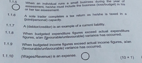 When an individual runs a small business during the year of 
assessment, he/she must include the business (loss/budget) in his 
or her tax assessment. 
1.1.6 A sole trader completes a tax return as he/she is taxed in a 
(joint/personal) capacity. 
1.1.7 
A (debtor/creditor) is an example of a current liability. 
1.1.8 When budgeted expenditure figures exceed actual expenditure 
figures, a/an (favourable/unfavourable) variance has occurred. 
1.1.9 When budgeted income figures exceed actual income figures, a/an 
(favourable/unfavourable) variance has occurred. 
1.1.10 (Wages/Revenue) is an expense.
(10* 1)