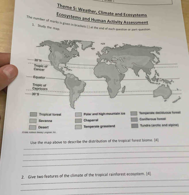 ade=
Theme 5: Weather, Climate and Ecosystems
Ecosystems and Human Activity Assessment
The number of marks is given in brackets [ ] at the end of each question or part-question
1. Study the map.
_
Use the map above to describe the distribution of the tropical forest biome. [4]
_
_
_
_
2. Give two features of the climate of the tropical rainforest ecosystem. [4]
_
_