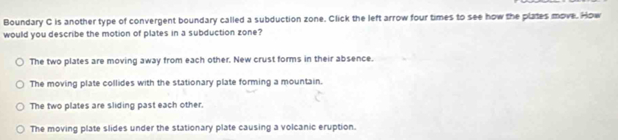 Boundary C is another type of convergent boundary called a subduction zone. Click the left arrow four times to see how the plates move. How
would you describe the motion of plates in a subduction zone?
The two plates are moving away from each other. New crust forms in their absence.
The moving plate collides with the stationary plate forming a mountain.
The two plates are sliding past each other.
The moving plate slides under the stationary plate causing a volcanic eruption.