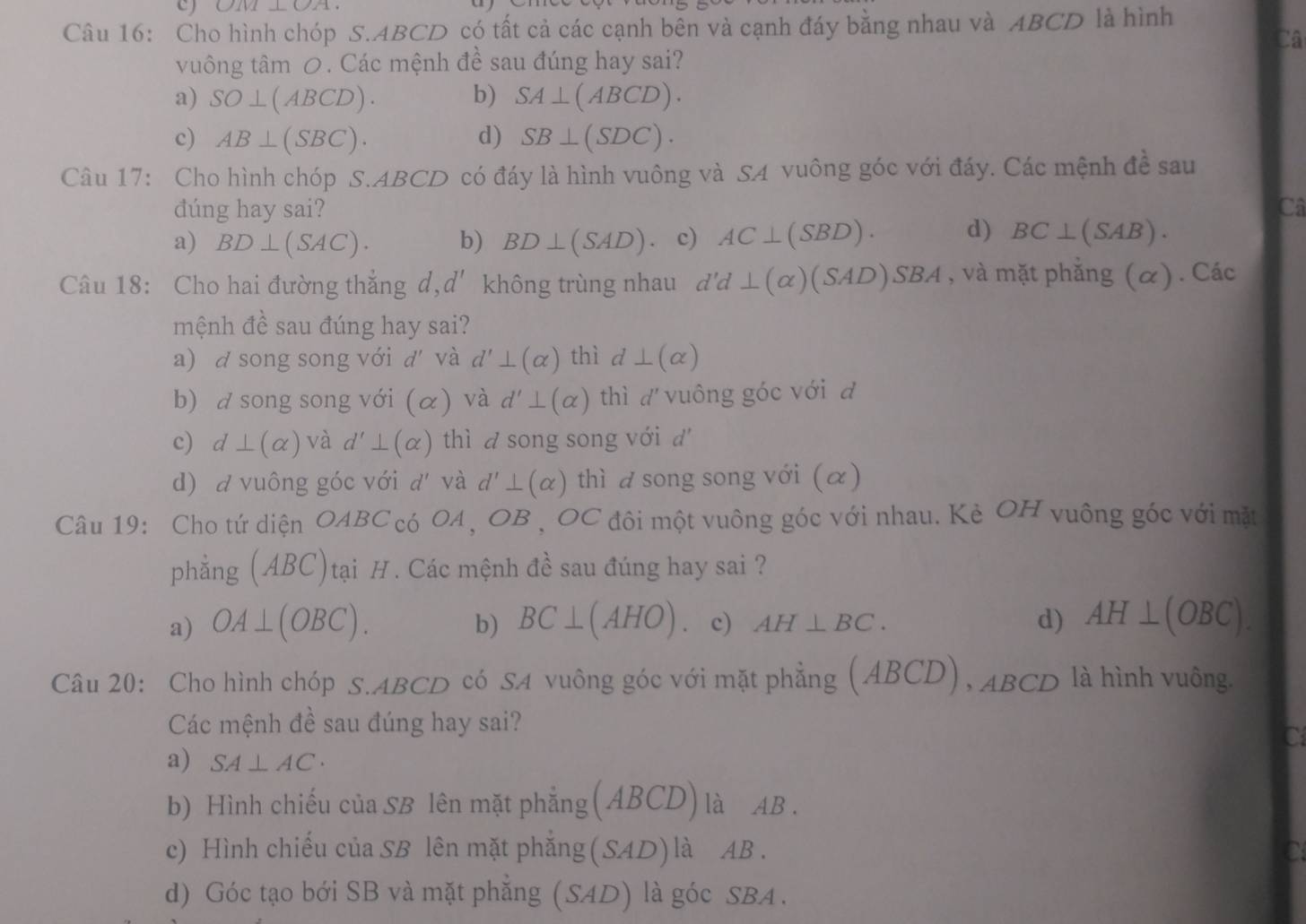 01111_ 09
Câu 16: Cho hình chóp S.ABCD có tất cả các cạnh bên và cạnh đáy bằng nhau và ABCD là hình
Câ
vuông tâm 0. Các mệnh đề sau đúng hay sai?
a) SO⊥ (ABCD). b) SA⊥ (ABCD).
c) AB⊥ (SBC). d) SB⊥ (SDC).
Câu 17: Cho hình chóp S.ABCD có đáy là hình vuông và SA vuông góc với đáy. Các mệnh đề sau
đúng hay sai? Câ
a) BD⊥ (SAC). b) BD⊥ (SAD) c) AC⊥ (SBD). d) BC⊥ (SAB).
Câu 18: Cho hai đường thắng d, d' không trùng nhau d'd⊥ (alpha )(SAD)SBA , và mặt phẳng (α). Các
mệnh đề sau đúng hay sai?
a) d song song với d và d'⊥ (alpha ) thì d⊥ (alpha )
b) a song song với (alpha ) và d'⊥ (alpha ) thì dvuông góc với đ
c) d⊥ (alpha ) và d'⊥ (alpha ) thì a song song với d
d) a vuông góc với d' và d'⊥ (alpha ) thì d song song với (α)
Câu 19: Cho tứ diện OABC_c6OA,OB,OC đôi một vuông góc với nhau. Kè OH vuông góc với mặt
phẳng (ABC)tại H. Các mệnh đề sau đúng hay sai ?
a) OA⊥ (OBC). b) BC⊥ (AHO) c) AH⊥ BC. d) AH⊥ (OBC).
Câu 20: Cho hình chóp S.ABCD có SA vuông góc với mặt phẳng (ABCD), ABCD là hình vuông.
Các mệnh đề sau đúng hay sai?
C
a) SA⊥ AC·
b) Hình chiếu của SB lên mặt phẳng(ABCD) là AB.
c) Hình chiếu của SB lên mặt phẳng (SAD) là AB . C
d) Góc tạo bới SB và mặt phẳng (SAD) là góc SBA .