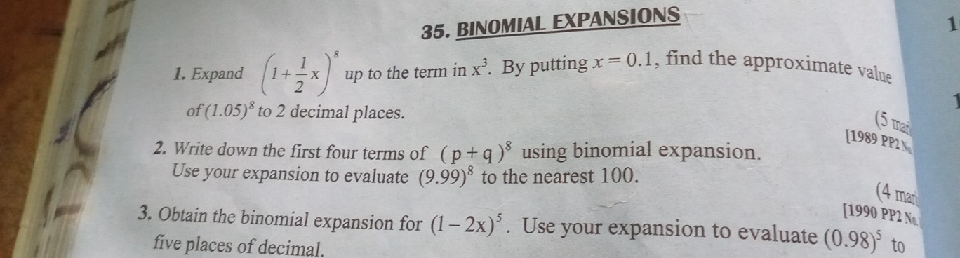 BINOMIAL EXPANSIONS 
1 
1. Expand (1+ 1/2 x)^8 up to the term in x^3. By putting x=0.1 , find the approximate value 
of (1.05)^8 to 2 decimal places. 
(5 mai 
[1989 PP2 N 
2. Write down the first four terms of (p+q)^8 using binomial expansion. 
Use your expansion to evaluate (9.99)^8 to the nearest 100. 
(4 man 
[1990 PP2 Na 
3. Obtain the binomial expansion for (1-2x)^5. Use your expansion to evaluate (0.98)^5 to 
five places of decimal.