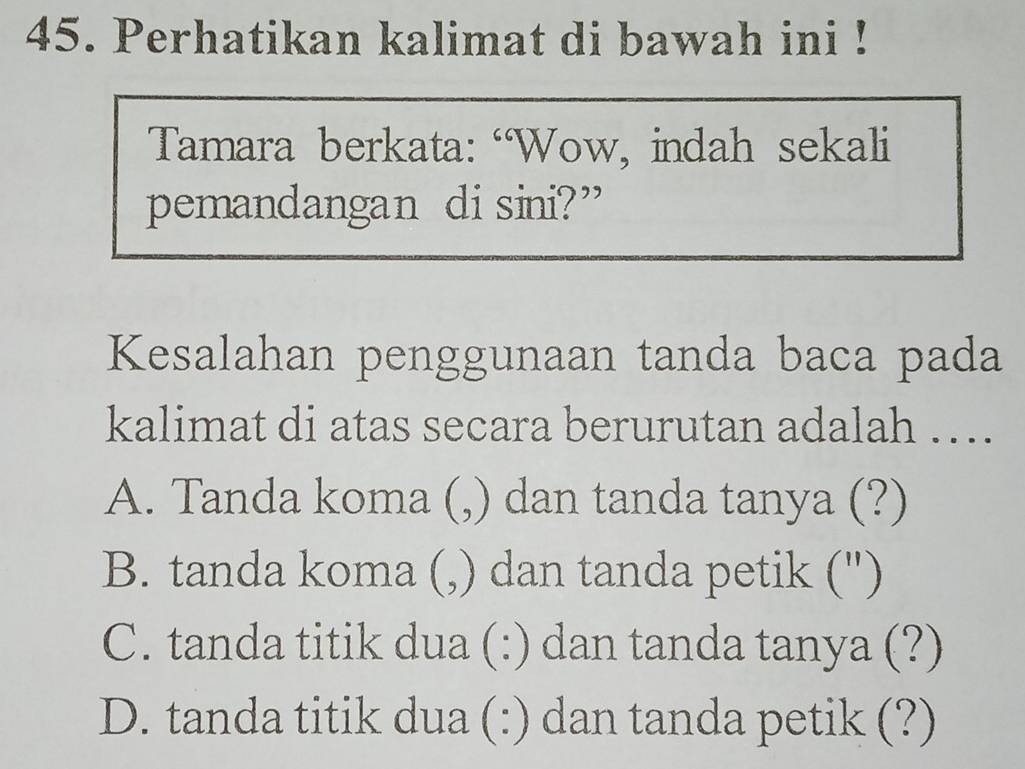 Perhatikan kalimat di bawah ini !
Tamara berkata: “Wow, indah sekali
pemandangan di sini?”
Kesalahan penggunaan tanda baca pada
kalimat di atas secara berurutan adalah ….
A. Tanda koma (,) dan tanda tanya (?)
B. tanda koma (,) dan tanda petik (")
C. tanda titik dua (:) dan tanda tanya (?)
D. tanda titik dua (:) dan tanda petik (?)