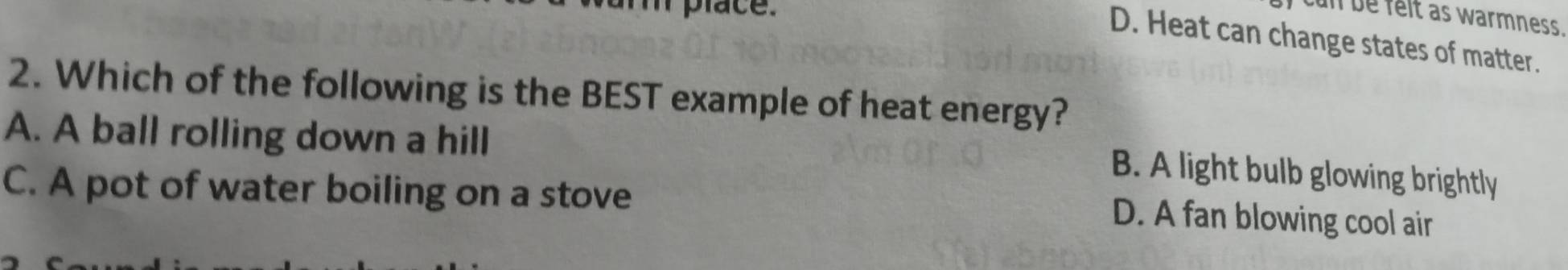 cun be felt as warmness.
D. Heat can change states of matter.
2. Which of the following is the BEST example of heat energy?
A. A ball rolling down a hill
B. A light bulb glowing brightly
C. A pot of water boiling on a stove
D. A fan blowing cool air