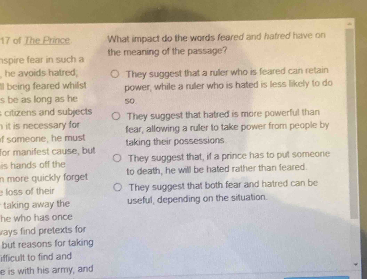 of The Prince What impact do the words feared and hatred have on
the meaning of the passage?
nspire fear in such a
, he avoids hatred; They suggest that a ruler who is feared can retain
ll being feared whilst power, while a ruler who is hated is less likely to do
s be as long as he so.
citizens and subjects They suggest that hatred is more powerful than
it is necessary for fear, allowing a ruler to take power from people by
f someone, he must taking their possessions.
for manifest cause, but
is hands off the They suggest that, if a prince has to put someone
n more quickly forget to death, he will be hated rather than feared.
e loss of their They suggest that both fear and hatred can be
taking away the useful, depending on the situation.
he who has once
ways find pretexts for
but reasons for taking
lifficult to find and
e is with his army, and