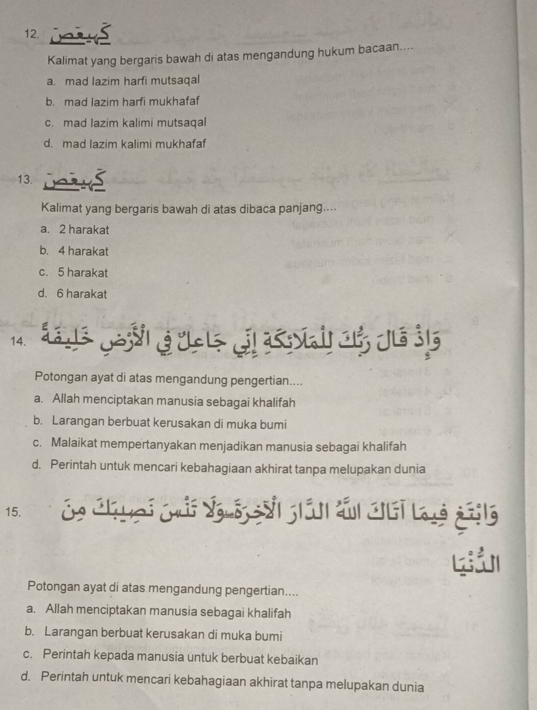 Kalimat yang bergaris bawah di atas mengandung hukum bacaan....
a. mad lazim harfi mutsaqal
b. mad lazim harfi mukhafaf
c. mad lazim kalimi mutsaqal
d. mad lazim kalimi mukhafaf
13. a
Kalimat yang bergaris bawah di atas dibaca panjang....
a. 2 harakat
b. 4 harakat
c. 5 harakat
d. 6 harakat
14. L Jल 3 J ह K 1 Je j5
Potongan ayat di atas mengandung pengertian....
a. Allah menciptakan manusia sebagai khalifah
b. Larangan berbuat kerusakan di muka bumi
c. Malaikat mempertanyakan menjadikan manusia sebagai khalifah
d. Perintah untuk mencari kebahagiaan akhirat tanpa melupakan dunia
15. Ca Ch uại Cải Suộ si gián sấn cui là gộng
Potongan ayat di atas mengandung pengertian....
a. Allah menciptakan manusia sebagai khalifah
b. Larangan berbuat kerusakan di muka bumi
c. Perintah kepada manusia untuk berbuat kebaikan
d. Perintah untuk mencari kebahagiaan akhirat tanpa melupakan dunia