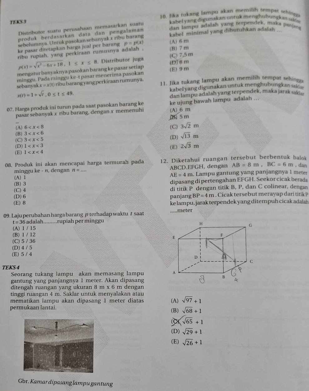 TEKS 3 10. Jika tukang lampu akan memilih tempat sehingga
Distributor suatu perusahaan memasarkan suatu kabel yang digunakan untuk menghubungkan sakdar
produk berdasarkan data dan pengalaman dan lampu adalah yang terpendek, maka panjang
sebelumnya. Untuk pasokan sebanyak x ribu barang kabel minimal yang dibutuhkan adalah ...
ke pasar ditetapkan harga jual per barang p=p(x) (A) 6 m
ribu rupiah, yang perkiraan rumusnya adalah , (B) 7 m
p(x)=sqrt(x^2-6x+18),1≤ x≤ 8. Distríbutor juga (C) 7,5 m
mengatur banyaknya pasokan barang ke pasar setiap [8m
minggu. Pada minggu ke-t pasar menerima pasokan (E) 9m
sebanyak x=x(t) ribu barang yang perkiraan rumunya. 11. Jika tukang lampu akan memilih tempat sehingga
kabel yang digunakan untuk menghubungkan saklar
x(t)=1+sqrt(t),0≤ t≤ 49.
dan lampu adalah yang terpendek, maka jarak saklar
07. Harga produk ini turun pada saat pasokan barang ke ke ujung bawah lampu adalah ..
pasar sebanyak x ribu barang, dengan x memenuhi (A) 6 m
(B) 5 m
(A) 6 (C)
(B) 3 3sqrt(2)m
(C) 3
(D) sqrt(13)m
(D) 1
(E) 1 (E) 2sqrt(3)m
08. Produk ini akan mencapai harga termurah pada 12. Diketahui ruangan tersebut berbentuk balok
minggu ke - n, dengan n=... ABCD.EFGH, dengan AB=8m,BC=6m , dan
(A) 1 . Lampu gantung yang panjangnya 1 meter
AE=4m
(B) 3 dipasang di pertengahan EFGH. Seekor cicak berada
(C) 4 di titik P dengan titik B, P, dan C colinear, dengan
(D) 6 panjang BP=4m. Cicak tersebut merayap dari titik P
(E) 8 ke lampu, jarak terpendek yang ditempuh cicak adalah
09. Laju perubahan hargabarang pterhadap waktu t saat ....meter
t=36 5 adalah.........rupiah per minggu
(A) 1 / 15
(B) 1 / 12
(C) 5 / 36
(D) 4 / 5
(E) 5 / 4
TEKS 4
Seorang tukang lampu akan memasang lampu 
gantung yang panjangnya 1 meter. Akan dipasang
ditengah ruangan yang ukuran 8m* 6 m dengan
tinggi ruangan 4 m. Saklar untuk menyalakan atau
mematikan lampu akan dipasang 1 meter diatas (A) sqrt(97)+1
permukaan lantai. (B) sqrt(68)+1
C) sqrt(65)+1
(D) sqrt(29)+1
(E) sqrt(26)+1
Gbr. Kamar dipasang lampu gantung