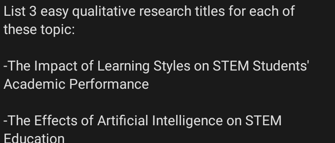 List 3 easy qualitative research titles for each of 
these topic: 
-The Impact of Learning Styles on STEM Students' 
Academic Performance 
-The Effects of Artificial Intelligence on STEM 
Education