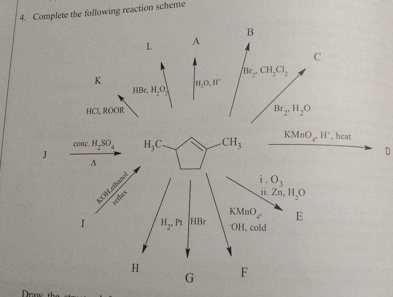 Complete the following reaction scheme
B
L
A
C
Br_2,CH_2Cl_2
K
H_2O,H^+
HBr,H_2O_2
HCl, ROOR
Br_2,H_2O
conc. H_2SO_4
KMnO_4,H^+ , heat
J
D
A
OH,ethand
i. O_3
reflux
i. Zn,H_2O
KMnO_4, E
I
H_2,Pt -IBr^-OH, cold
H
G
F
Draw