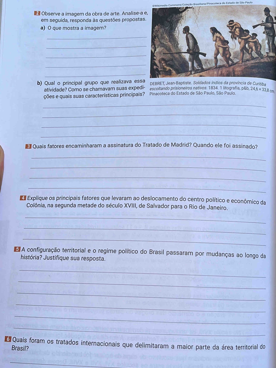 eção Brasiliana/Pinacoteca do Estado de São Paulo 
△ Observe a imagem da obra de arte. Analise-a 
em seguida, responda às questões proposta 
a) O que mostra a imagem? 
_ 
_ 
_ 
_ 
_ 
b) Qual o principal grupo que realizava essa DEBRET, Jean-Baptiste. Soldados índios da província de Curitiba 
atividade? Como se chamavam suas expedi- escoltando prisioneíros nativos. 1834. 1 litografía, 
ções e quais suas características principais? Pinacoteca do Estado de São Paulo, São Paulo. p8b, 24, 6* 33, 8cm
_ 
_ 
_ 
_ 
Quais fatores encaminharam a assinatura do Tratado de Madrid? Quando ele foi assinado? 
_ 
_ 
_ 
_ 
E Explique os principais fatores que levaram ao deslocamento do centro político e econômico da 
Colônia, na segunda metade do século XVIII, de Salvador para o Rio de Janeiro. 
_ 
_ 
_ 
A configuração territorial e o regime político do Brasil passaram por mudanças ao longo da 
história? Justifique sua resposta. 
_ 
_ 
_ 
_ 
_ 
_ 
6 Quais foram os tratados internacionais que delimitaram a maior parte da área territorial do 
Brasil? 
_