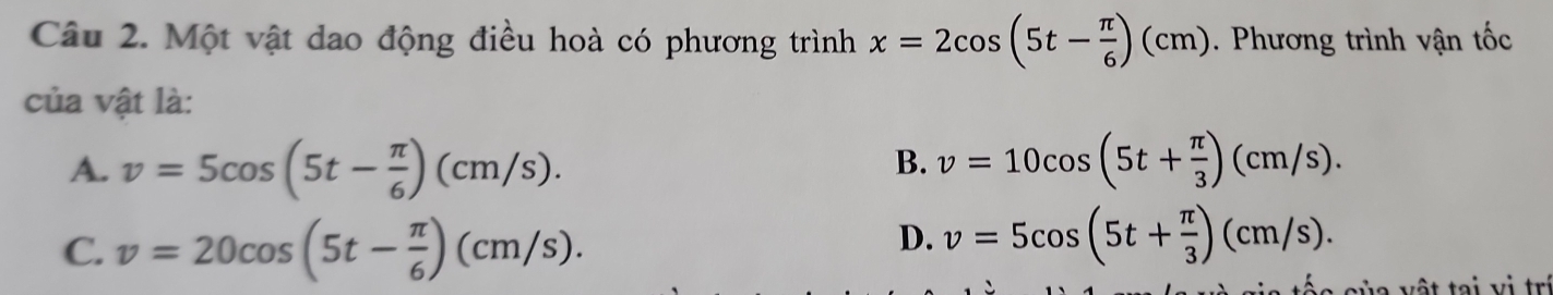 Một vật dao động điều hoà có phương trình x=2cos (5t- π /6 )(cm). Phương trình vận tốc
của vật là:
A. v=5cos (5t- π /6 )(cm/s). v=10cos (5t+ π /3 )(cm/s). 
B.
C. v=20cos (5t- π /6 )(cm/s).
D. v=5cos (5t+ π /3 )(cm/s). 
áe của vật tại v i trị