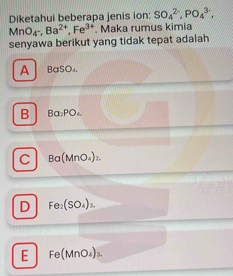 Diketahui beberapa jenis ion: SO_4^((2-), PO_4^(3-),
MnO_4^-), Ba^(2+), Fe^(3+). Maka rumus kimia
senyawa berikut yang tidak tepat adalah
A BaSO₄.
B Ba_2PO_4.
D 3a(N ln O_4 )2.
D Fe_2(SO_4)_3.
E Fe(MnO₄)₃.