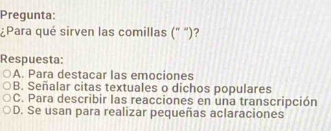 Pregunta:
¿Para qué sirven las comillas (“ ")?
Respuesta:
A. Para destacar las emociones
B. Señalar citas textuales o dichos populares
C. Para describir las reacciones en una transcripción
D. Se usan para realizar pequeñas aclaraciones