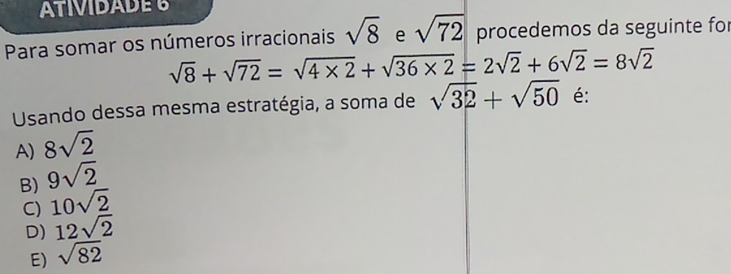 ATIVIDADE 6
Para somar os números irracionais sqrt(8) e sqrt(72) procedemos da seguinte for
sqrt(8)+sqrt(72)=sqrt(4* 2)+sqrt(36* 2)=2sqrt(2)+6sqrt(2)=8sqrt(2)
Usando dessa mesma estratégia, a soma de sqrt(32)+sqrt(50) é:
A) 8sqrt(2)
B) 9sqrt(2)
C) 10sqrt(2)
D) 12sqrt(2)
E) sqrt(82)