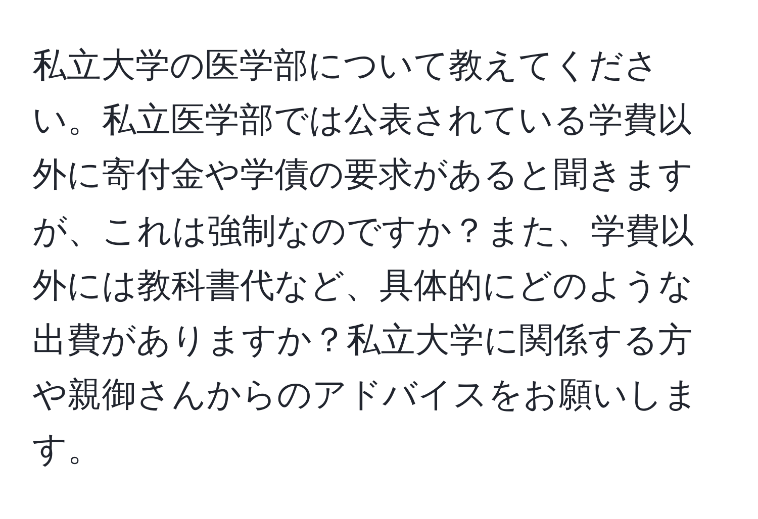 私立大学の医学部について教えてください。私立医学部では公表されている学費以外に寄付金や学債の要求があると聞きますが、これは強制なのですか？また、学費以外には教科書代など、具体的にどのような出費がありますか？私立大学に関係する方や親御さんからのアドバイスをお願いします。