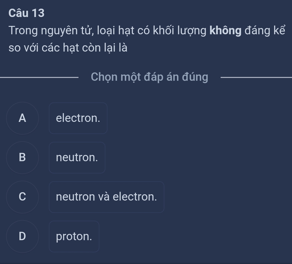 Trong nguyên tử, loại hạt có khối lượng không đáng kể
so với các hạt còn lại là
Chọn một đáp án đúng
A electron.
B neutron.
C neutron và electron.
D proton.