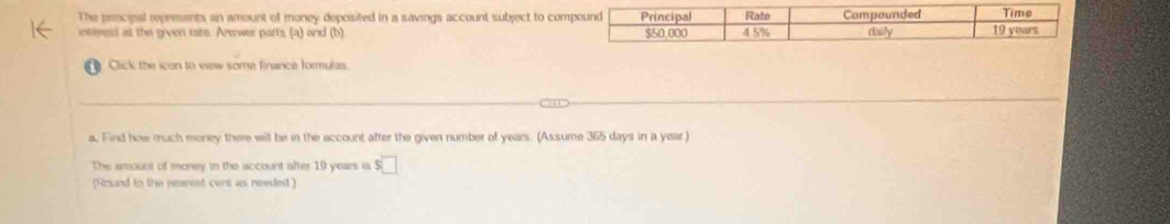 The principal represents an amount of money deposited in a savings account subject to co 
interesd at the given ratis. Arwer parts (a) and (b) 
f Click the icon to eiew some finance formulas 
a. Find how much money there will be in the account after the given number of years. (Assume 365 days in a year.) 
The arsount of money in the account after 19 years is s□
(Round to the resmest cent as needed )