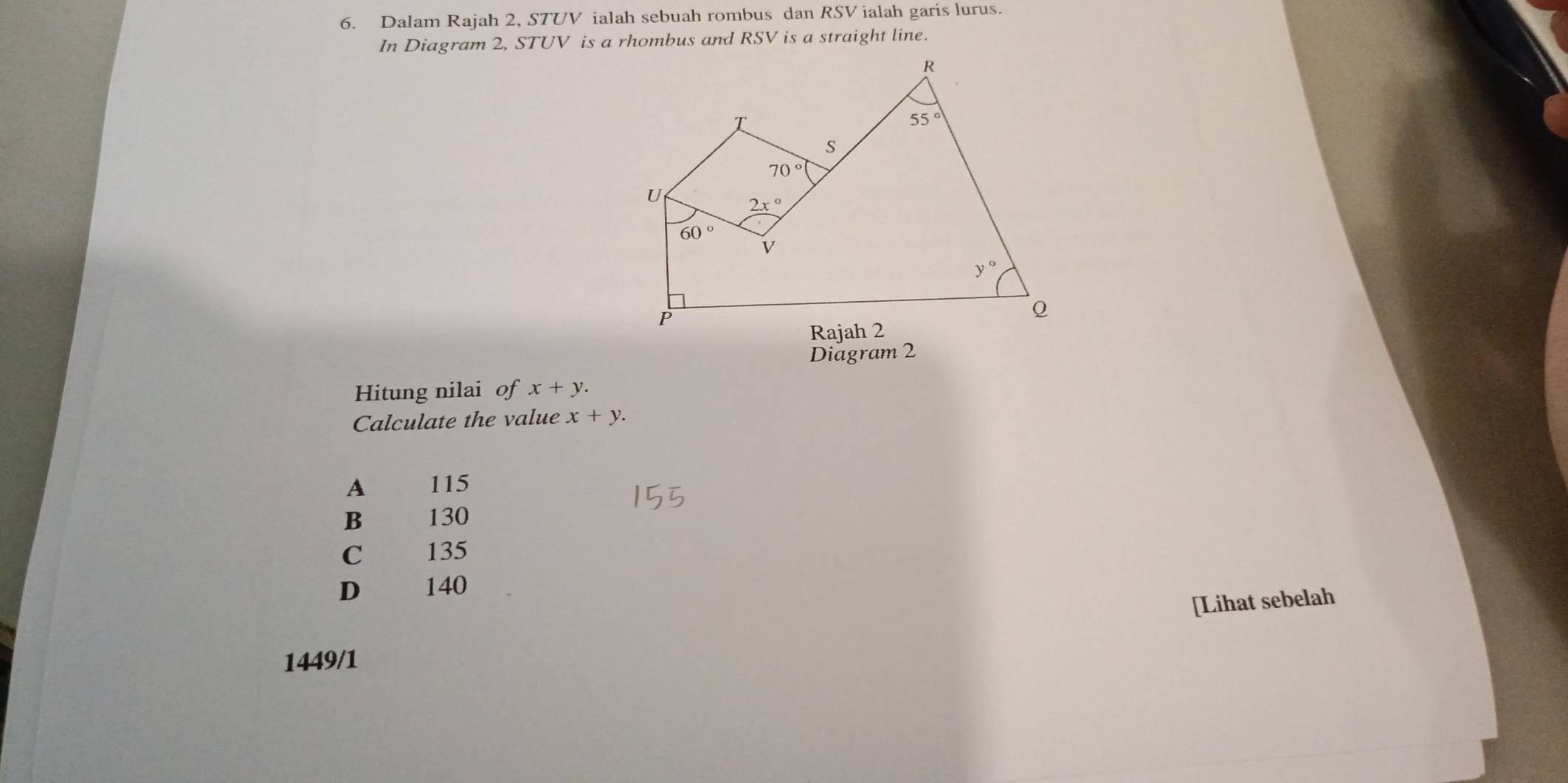 Dalam Rajah 2, STUV ialah sebuah rombus dan RSV ialah garis lurus.
In Diagram 2, STUV is a rhombus and RSV is a straight line.
Diagram 2
Hitung nilai of x+y.
Calculate the value x+y.
A 115
B 130
C 135
D 140
[Lihat sebelah
1449/1