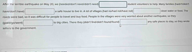 After the terrible earthquake on May 20, we (needed/don't need/didn't need □ student volunteers to help. Many families (hadn't/didn't 
have/don't have) □ a safe house to live in. A lot of villages (had no/had not/have not) □ clean water or food. The 
roads were bad, so it was difficult for people to travel and buy food. People in the villages were very worried about another earthquake, so they 
(goed/go/went) □ to big cities. There they (didn't find/didn't found/found) □ any safe places to stay, so they wrote 
Q 
letters to the government.