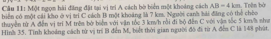 a 
Câu 11: Một ngọn hải đăng đặt tại vị trí A cách bờ biển một khoảng cách AB=4km. Trên bờ 
biển có một cái kho ở vị trí C cách B một khoảng là 7 km. Người canh hải đăng có thể chèo 
thuyền từ A đến vị trí M trên bờ biển với vận tốc 3 km/h rồi đi bộ đến C với vận tốc 5 km/h như 
Hình 35. Tính khoảng cách từ vị trí B đến M, biết thời gian người đó đi từ A đến C là 148 phút.