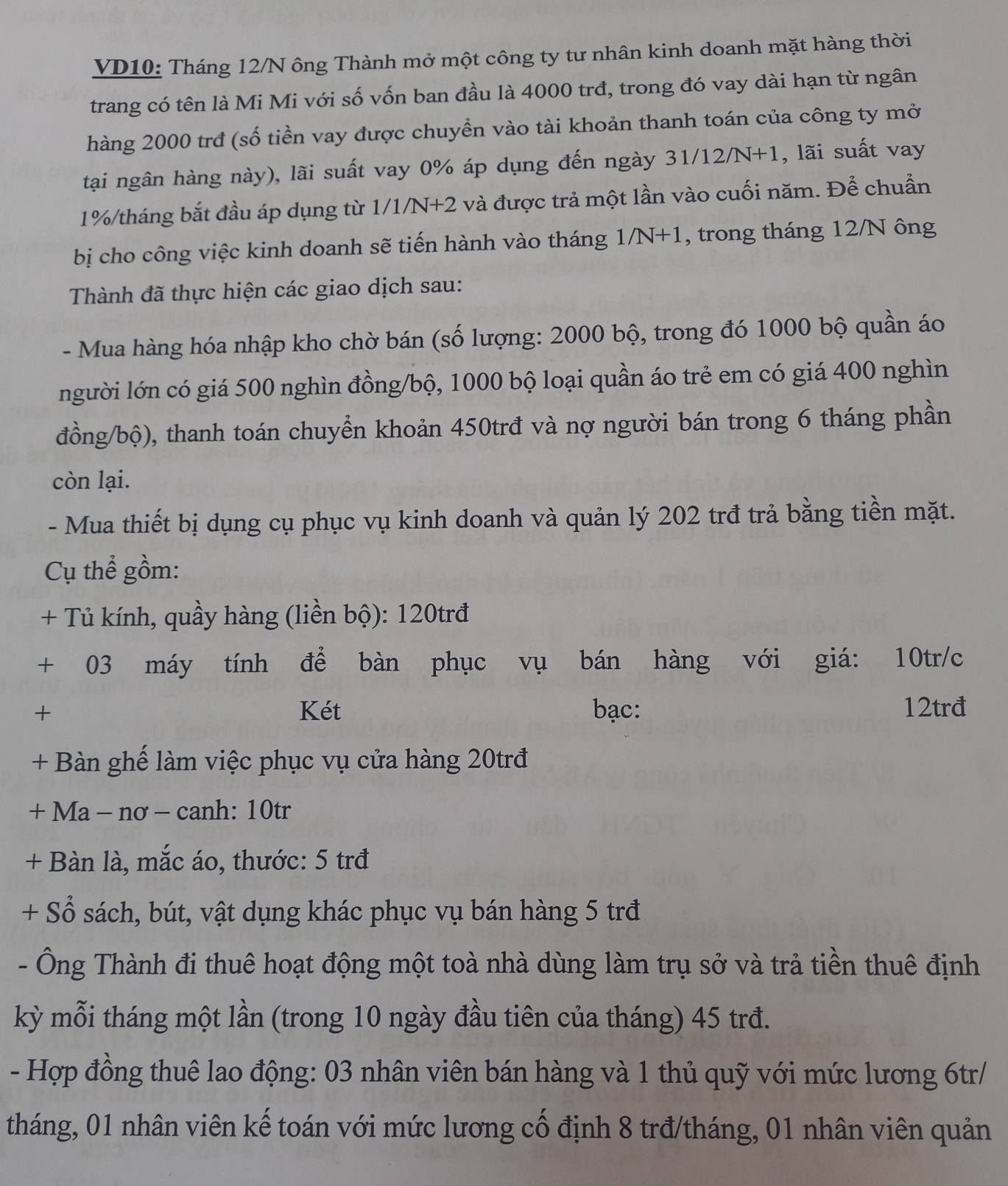 VD10: Tháng 12/N ông Thành mở một công ty tư nhân kinh doanh mặt hàng thời
trang có tên là Mi Mi với số vốn ban đầu là 4000 trđ, trong đó vay dài hạn từ ngân
hàng 2000 trđ (số tiền vay được chuyển vào tài khoản thanh toán của công ty mở
tại ngân hàng này), lãi suất vay 0% áp dụng đến ngày 3 1/12/N+1 1, lãi suất vay
1%/tháng bắt đầu áp dụng từ 1/1/N+2 và được trả một lần vào cuối năm. Để chuẩn
bị cho công việc kinh doanh sẽ tiến hành vào tháng . 1/N+1 , trong tháng 12/N ông
Thành đã thực hiện các giao dịch sau:
- Mua hàng hóa nhập kho chờ bán (số lượng: 2000 bộ, trong đó 1000 bộ quần áo
người lớn có giá 500 nghìn đồng/bộ, 1000 bộ loại quần áo trẻ em có giá 400 nghìn
đồng/bộ), thanh toán chuyển khoản 450trđ và nợ người bán trong 6 tháng phần
còn lại.
- Mua thiết bị dụng cụ phục vụ kinh doanh và quản lý 202 trđ trả bằng tiền mặt.
Cụ thể gồm:
+ Tủ kính, quầy hàng (liền bộ): 120trđ
+ 03 máy tính để bàn phục vụ bán hàng với giá: 10tr/c
+ Két bạc: 12trđ
+ Bàn ghế làm việc phục vụ cửa hàng 20trđ
+ Ma - nơ - canh: 10tr
+ Bàn là, mắc áo, thước: 5 trđ
+ Sổ sách, bút, vật dụng khác phục vụ bán hàng 5 trđ
- Ông Thành đi thuê hoạt động một toà nhà dùng làm trụ sở và trả tiền thuê định
kỳ mỗi tháng một lần (trong 10 ngày đầu tiên của tháng) 45 trđ.
- Hợp đồng thuê lao động: 03 nhân viên bán hàng và 1 thủ quỹ với mức lương 6tr/
tháng, 01 nhân viên kế toán với mức lương cố định 8 trđ/tháng, 01 nhân viên quản