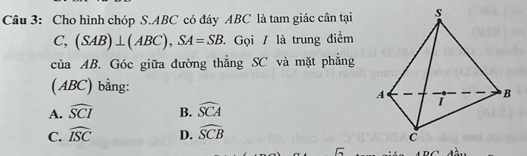 Cho hình chóp S. ABC có đáy ABC là tam giác cân tại
C, (SAB)⊥ (ABC), SA=SB * Gọi / là trung điểm
của AB. Góc giữa đường thẳng SC và mặt phẳng
(ABC) bằng:
A. widehat SCI B. widehat SCA
C. widehat ISC D. widehat SCB