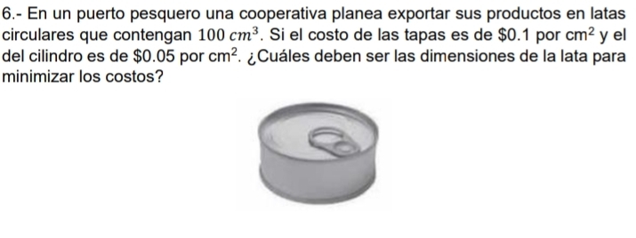 6.- En un puerto pesquero una cooperativa planea exportar sus productos en latas 
circulares que contengan 100cm^3. Si el costo de las tapas es de $0.1 por cm^2 y el 
del cilindro es de $0.05 por cm^2. ¿Cuáles deben ser las dimensiones de la lata para 
minimizar los costos?