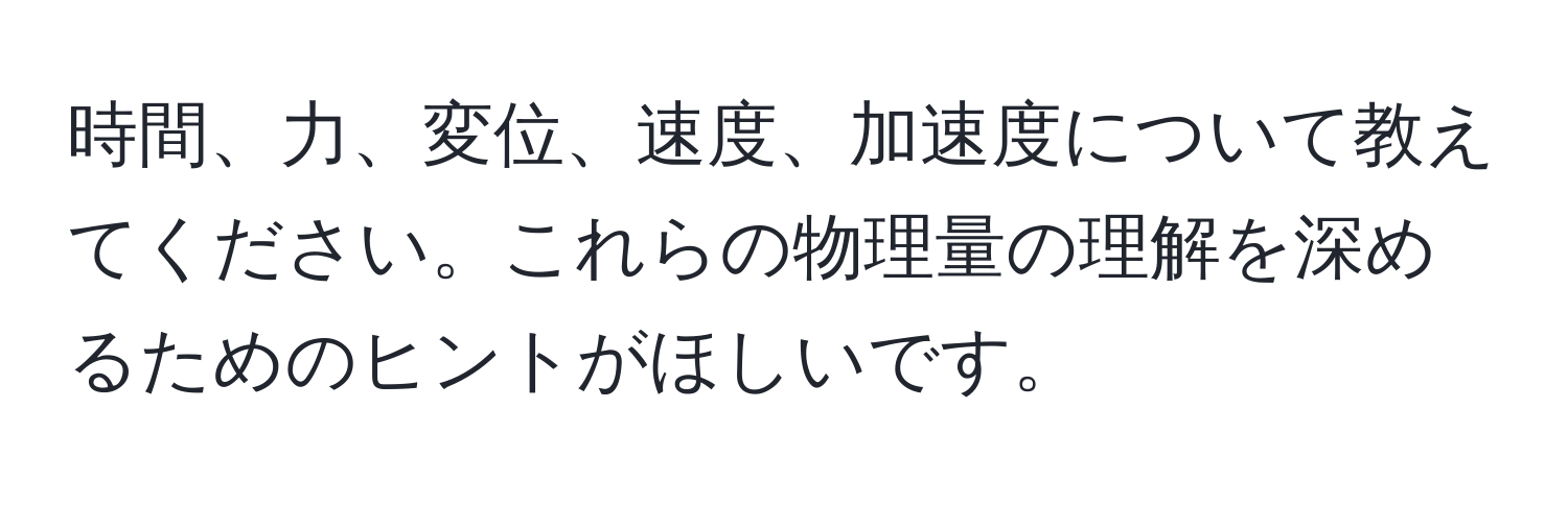 時間、力、変位、速度、加速度について教えてください。これらの物理量の理解を深めるためのヒントがほしいです。