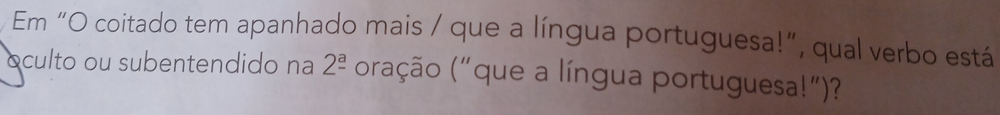 Em “O coitado tem apanhado mais / que a língua portuguesa!”, qual verbo está 
oculto ou subentendido na 2^(_ a) (oração ("que a língua portuguesa!")?