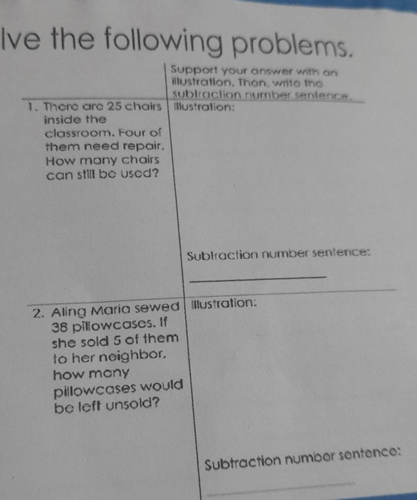 Ive the following problems. 
Support your answer with an 
illustration. Then, write the 
subtraction number sentence. 
1. There are 25 chairs Illustration: 
inside the 
classroom. Four of 
them need repair. 
How many chairs 
can still be used? 
Subtraction number sentence: 
_ 
2. Aling Maria sewed Illustration:
38 pillowcases. If 
she sold 5 of them 
to her neighbor. 
how many 
pillowcases would 
be left unsold? 
Subtraction number sentence: 
_