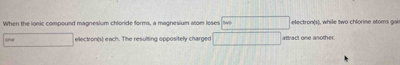 When the ionic compound magnesium chloride forms, a magnesium atom loses two electron(s) ), while two chlorine atoms gai 
one electron(s) each. The resulting oppositely charged □ attract one another.